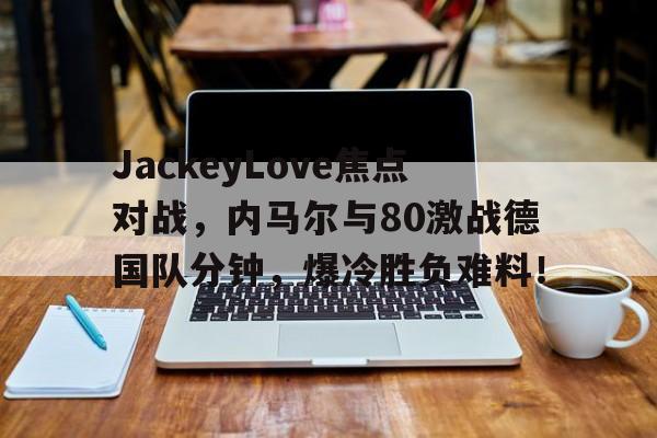 开云-JackeyLove焦点对战，内马尔与80激战德国队分钟，爆冷胜负难料！-开云
